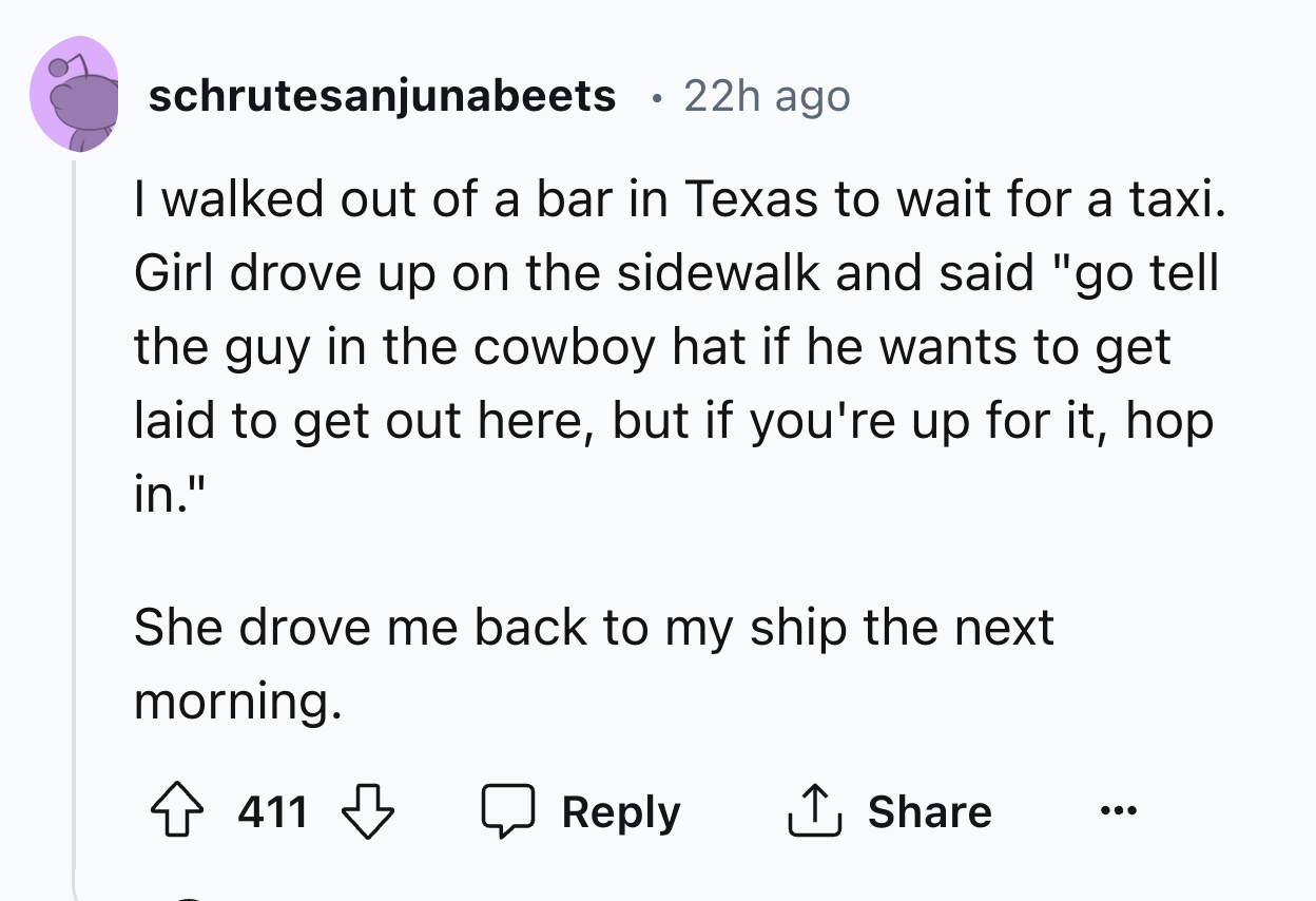 number - schrutesanjunabeets . 22h ago I walked out of a bar in Texas to wait for a taxi. Girl drove up on the sidewalk and said "go tell the guy in the cowboy hat if he wants to get laid to get out here, but if you're up for it, hop in." She drove me bac
